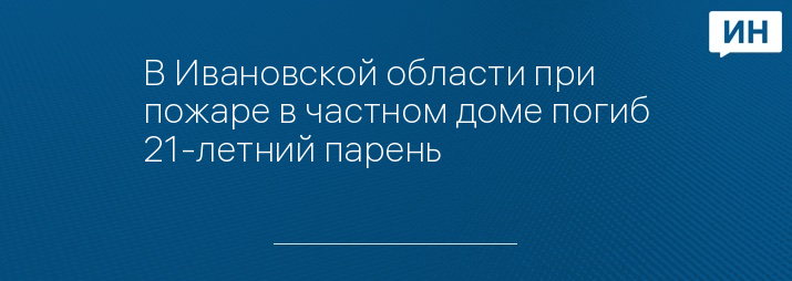 В Ивановской области при пожаре в частном доме погиб 21-летний парень 