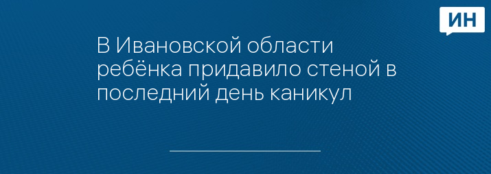 В Ивановской области ребёнка придавило стеной в последний день каникул