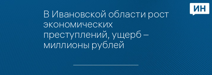 В Ивановской области рост экономических преступлений, ущерб – миллионы рублей