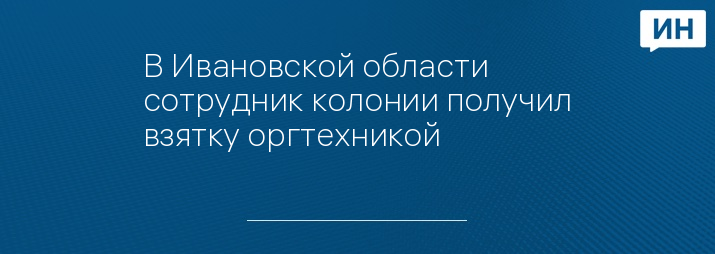 В Ивановской области сотрудник колонии получил взятку оргтехникой