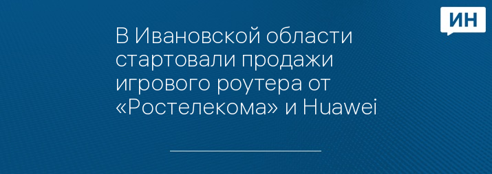 В Ивановской области стартовали продажи игрового роутера от «Ростелекома» и Huawei