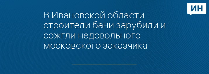 В Ивановской области строители бани зарубили и сожгли недовольного московского заказчика 