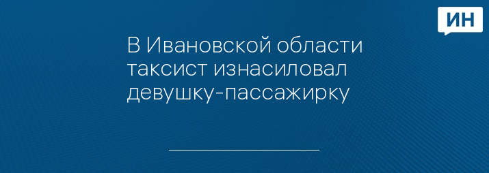 В Ивановской области таксист изнасиловал девушку-пассажирку