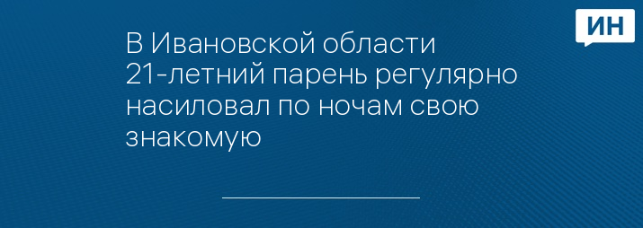 В Ивановской области 21-летний парень регулярно насиловал по ночам свою знакомую