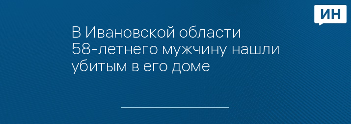 В Ивановской области 58-летнего мужчину нашли убитым в его доме