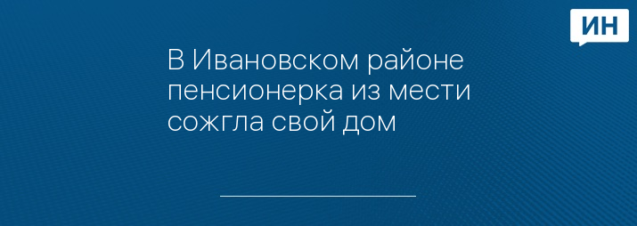 В Ивановском районе пенсионерка из мести сожгла свой дом