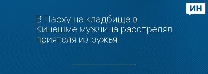 В Пасху на кладбище в Кинешме мужчина расстрелял приятеля из ружья