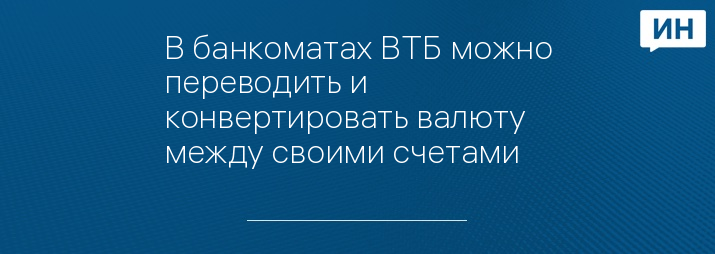В банкоматах ВТБ можно переводить и конвертировать валюту между своими счетами
