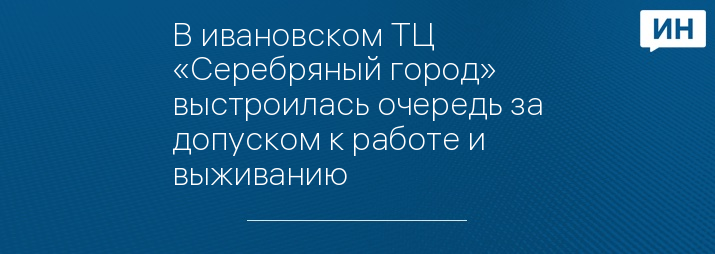 В ивановском ТЦ «Серебряный город» выстроилась очередь за допуском к работе и выживанию 