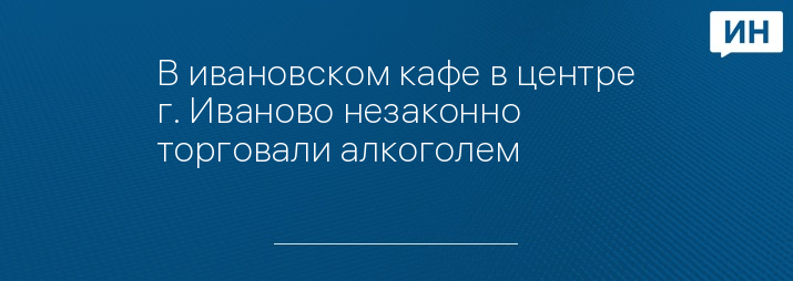 В ивановском кафе в центре г. Иваново незаконно торговали алкоголем