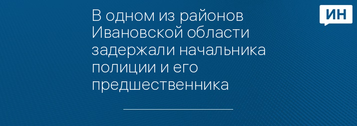 В одном из районов Ивановской области задержали начальника полиции и его предшественника