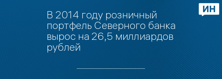 В 2014 году розничный портфель Северного банка вырос на 26,5 миллиардов рублей