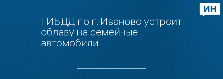 ГИБДД по г. Иваново устроит облаву на семейные автомобили