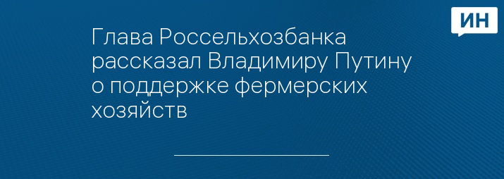 Глава Россельхозбанка рассказал Владимиру Путину о поддержке фермерских хозяйств