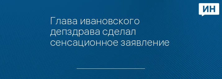 Глава ивановского депздрава сделал сенсационное заявление 