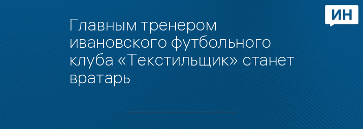 Главным тренером ивановского футбольного клуба «Текстильщик» станет вратарь