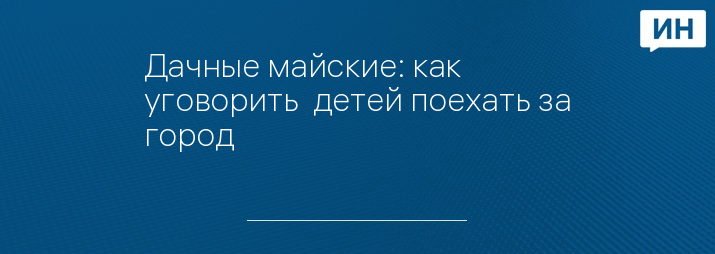 Дачные майские: как уговорить  детей поехать за город 