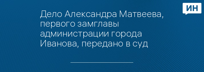 Дело Александра Матвеева, первого замглавы администрации города Иванова, передано в суд