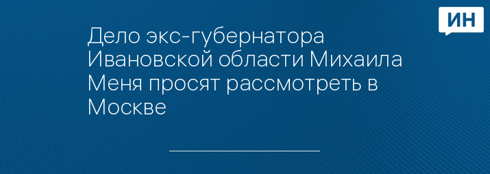 Дело экс-губернатора Ивановской области Михаила Меня просят рассмотреть в Москве