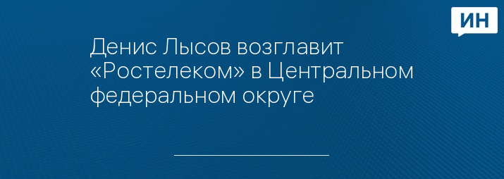 Денис Лысов возглавит «Ростелеком» в Центральном федеральном округе