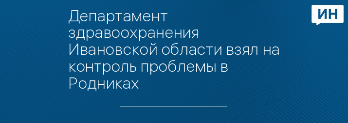 Департамент здравоохранения Ивановской области взял на контроль проблемы в Родниках