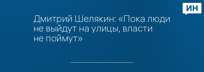 Дмитрий Шелякин: «Пока люди не выйдут на улицы, власти не поймут»      