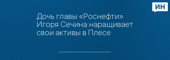 Дочь главы «Роснефти» Игоря Сечина наращивает свои активы в Плесе