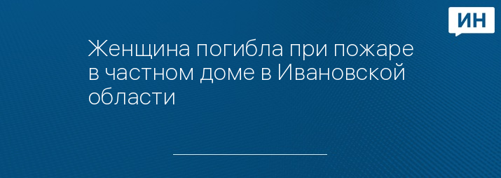 Женщина погибла при пожаре в частном доме в Ивановской области 