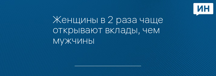 Женщины в 2 раза чаще открывают вклады, чем мужчины