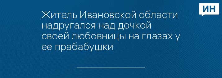 Житель Ивановской области надругался над дочкой своей любовницы на глазах у ее прабабушки