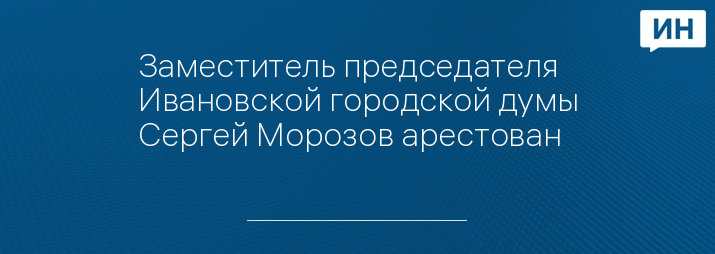 Заместитель председателя Ивановской городской думы Сергей Морозов арестован