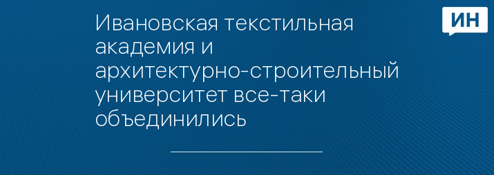 Ивановская текстильная академия и архитектурно-строительный университет все-таки объединились