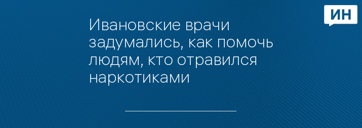 Ивановские врачи задумались, как помочь людям, кто отравился наркотиками