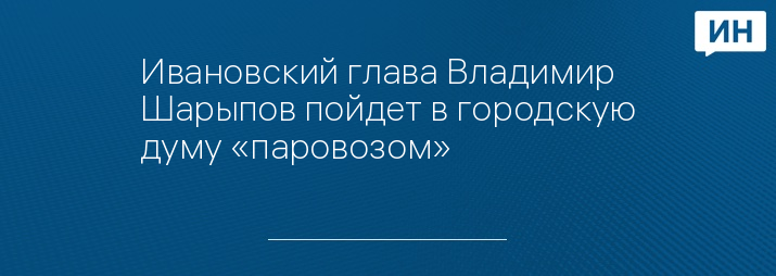 Ивановский глава Владимир Шарыпов пойдет в городскую думу «паровозом»   