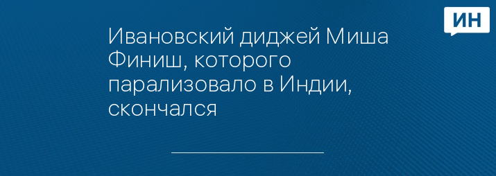 Ивановский диджей Миша Финиш, которого парализовало в Индии, скончался