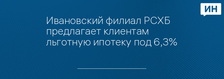Ивановский филиал РСХБ предлагает клиентам льготную ипотеку под 6,3%