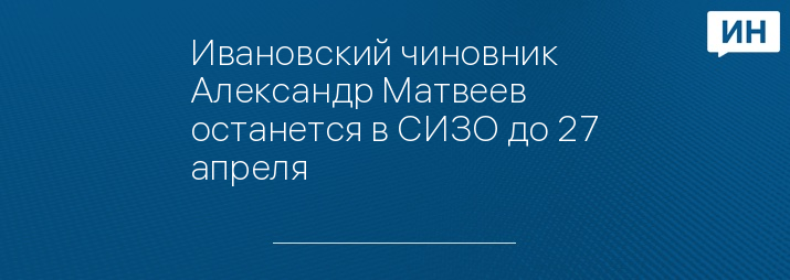 Ивановский чиновник Александр Матвеев останется в СИЗО до 27 апреля