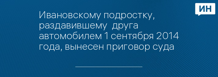 Ивановскому подростку, раздавившему  друга автомобилем 1 сентября 2014 года, вынесен приговор суда