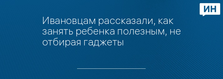 Ивановцам рассказали, как занять ребенка полезным, не отбирая гаджеты 