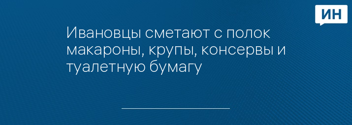 Ивановцы сметают с полок макароны, крупы, консервы и туалетную бумагу