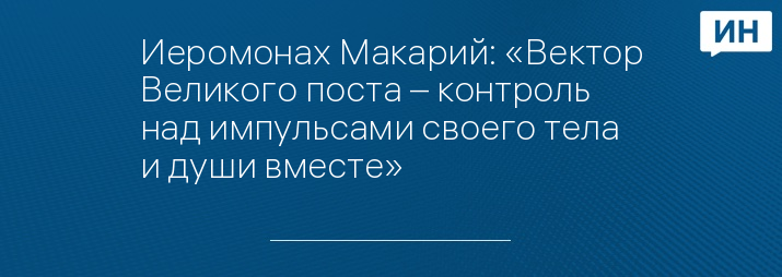 Иеромонах Макарий: «Вектор Великого поста – контроль над импульсами своего тела и души вместе»