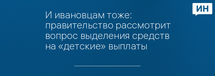 И ивановцам тоже: правительство рассмотрит вопрос выделения средств на «детские» выплаты 