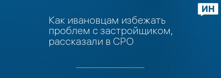 Как ивановцам избежать проблем с застройщиком, рассказали в СРО