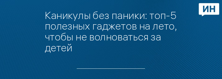 Каникулы без паники: топ-5 полезных гаджетов на лето, чтобы не волноваться за детей