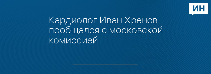 Кардиолог Иван Хренов пообщался с московской комиссией 