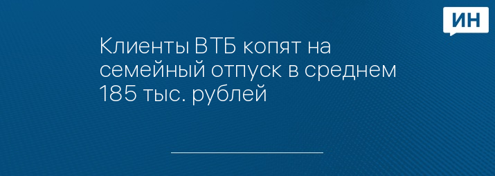 Клиенты ВТБ копят на семейный отпуск в среднем 185 тыс. рублей