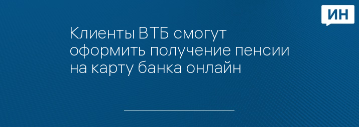 Клиенты ВТБ смогут оформить получение пенсии на карту банка онлайн