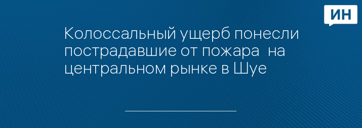 Колоссальный ущерб понесли пострадавшие от пожара  на центральном рынке в Шуе