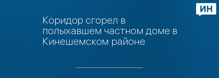 Коридор сгорел в полыхавшем частном доме в Кинешемском районе