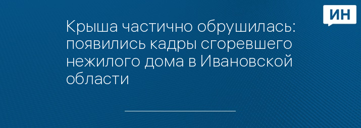 Крыша частично обрушилась: появились кадры сгоревшего нежилого дома в Ивановской области 